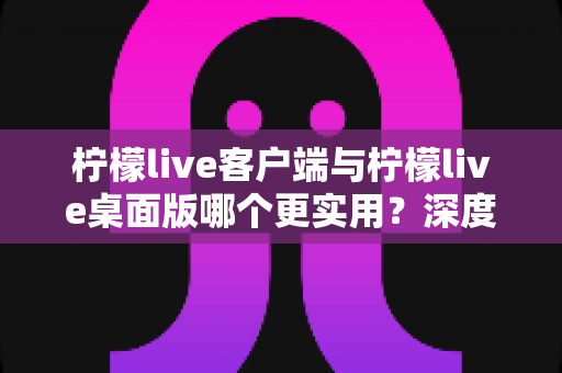 柠檬live客户端与柠檬live桌面版哪个更实用？深度对比解析助你选出最佳方案