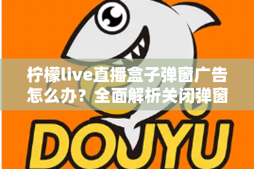 柠檬live直播盒子弹窗广告怎么办?全面解析关闭弹窗广告的实用技巧与防护指南 柠檬live直播盒子弹窗广告怎么办?全面解析关闭弹窗广告的实用技巧与防护指南