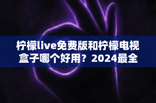 柠檬live免费版和柠檬电视盒子哪个好用?2024最全面深度对比评测与选购指南 柠檬live免费版和柠檬电视盒子哪个好用?2024最全面深度对比评测与选购指南