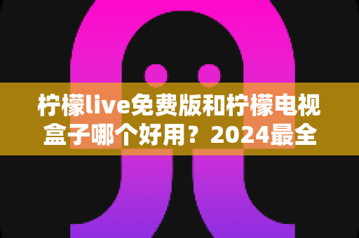 柠檬live免费版和柠檬电视盒子哪个好用?2024最全面深度对比评测与选购指南 柠檬live免费版和柠檬电视盒子哪个好用?2024最全面深度对比评测与选购指南