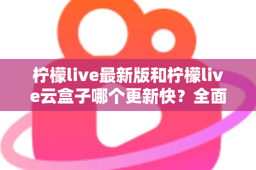 柠檬live最新版和柠檬live云盒子哪个更新快？全面对比分析助你抢先体验新功能