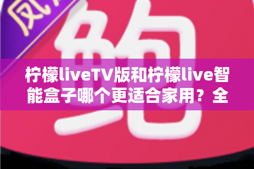 柠檬liveTV版和柠檬live智能盒子哪个更适合家用?全方位对比帮你选对家庭影音方案 柠檬liveTV版和柠檬live智能盒子哪个更适合家用?全方位对比帮你选对家庭影音方案
