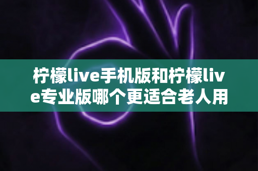 柠檬live手机版和柠檬live专业版哪个更适合老人用?全方位对比分析与选择指南 柠檬live手机版和柠檬live专业版哪个更适合老人用?全方位对比分析与选择指南