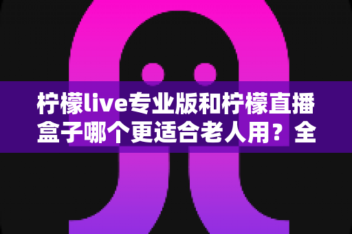 柠檬live专业版和柠檬直播盒子哪个更适合老人用?全面对比分析帮您为长辈选对产品 柠檬live专业版和柠檬直播盒子哪个更适合老人用?全面对比分析帮您为长辈选对产品