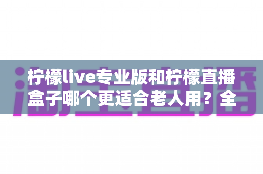 柠檬live专业版和柠檬直播盒子哪个更适合老人用?全面对比分析帮您为长辈选对产品 柠檬live专业版和柠檬直播盒子哪个更适合老人用?全面对比分析帮您为长辈选对产品