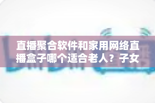 直播聚合软件和家用网络直播盒子哪个适合老人？子女必读的实用选购指南