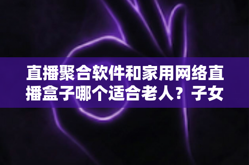 直播聚合软件和家用网络直播盒子哪个适合老人？子女必读的实用选购指南