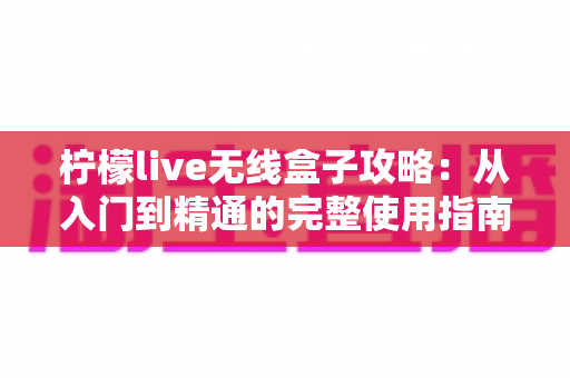 柠檬live无线盒子攻略：从入门到精通的完整使用指南，轻松实现手机电视无缝投屏