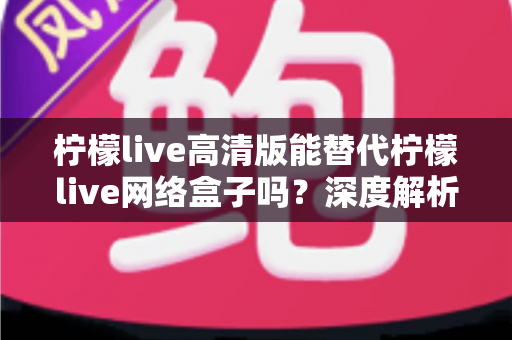 柠檬live高清版能替代柠檬live网络盒子吗？深度解析两大方案差异，帮你选对观影方式