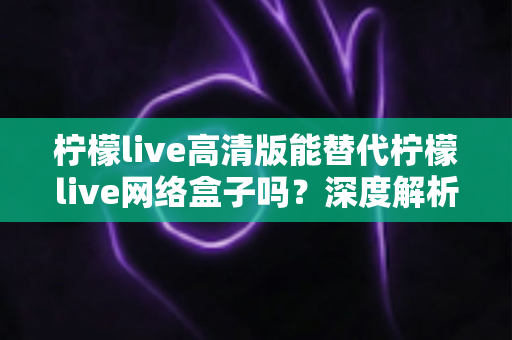柠檬live高清版能替代柠檬live网络盒子吗？深度解析两大方案差异，帮你选对观影方式