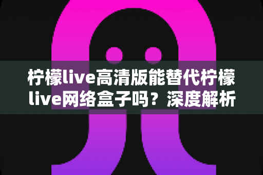 柠檬live高清版能替代柠檬live网络盒子吗？深度解析两大方案差异，帮你选对观影方式