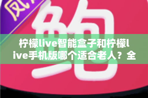柠檬live智能盒子和柠檬live手机版哪个适合老人？全面对比分析助您为长辈做出最佳选择