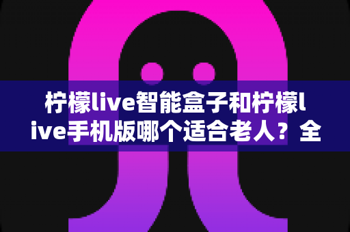 柠檬live智能盒子和柠檬live手机版哪个适合老人？全面对比分析助您为长辈做出最佳选择