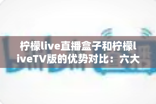 柠檬live直播盒子和柠檬liveTV版的优势对比：六大维度深度解析，助你选出最适合的家庭直播观看方案