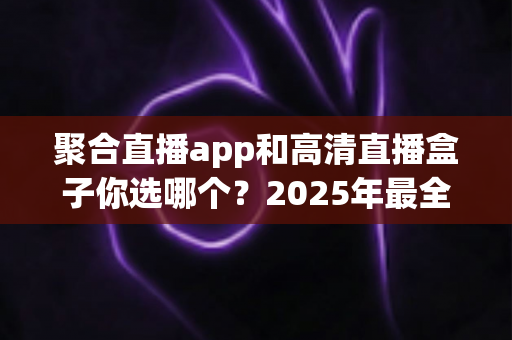 聚合直播app和高清直播盒子你选哪个？2025年最全对比指南帮你做出明智选择