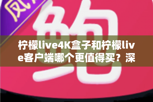 柠檬live4K盒子和柠檬live客户端哪个更值得买？深度对比与真实选购指南