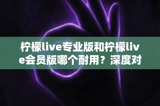 柠檬live专业版和柠檬live会员版哪个耐用?深度对比分析与选购指南 柠檬live专业版和柠檬live会员版哪个耐用?深度对比分析与选购指南