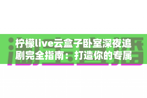 柠檬live云盒子卧室深夜追剧完全指南：打造你的专属深夜观影小天地