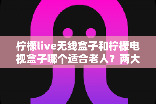 柠檬live无线盒子和柠檬电视盒子哪个适合老人？两大热门电视盒子适老化深度对比，助您为爸妈选出省心之选
