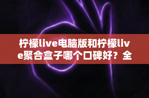 柠檬live电脑版和柠檬live聚合盒子哪个口碑好?全方位对比解析与实用选购指南 柠檬live电脑版和柠檬live聚合盒子哪个口碑好?全方位对比解析与实用选购指南