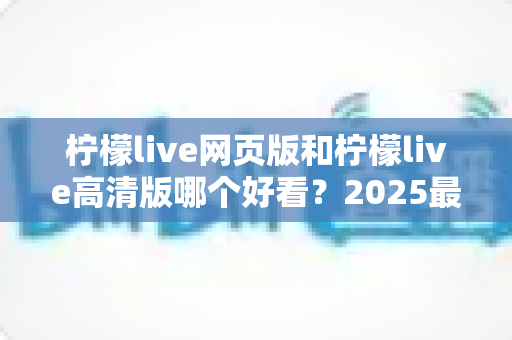柠檬live网页版和柠檬live高清版哪个好看?2025最新深度对比测评,助你找到最佳观看方案 柠檬live网页版和柠檬live高清版哪个好看?2025最新深度对比测评,助你找到最佳观看方案