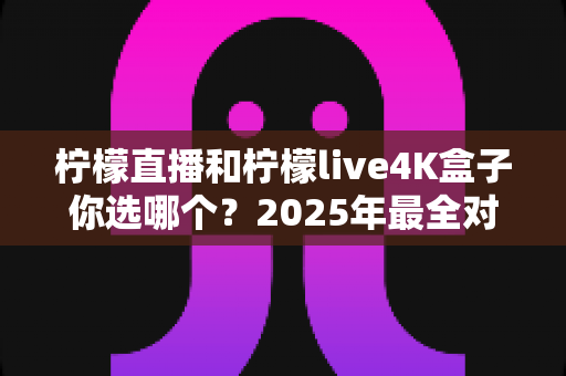 柠檬直播和柠檬live4K盒子你选哪个?2025年最全对比评测与选购避坑指南 柠檬直播和柠檬live4K盒子你选哪个?2025年最全对比评测与选购避坑指南