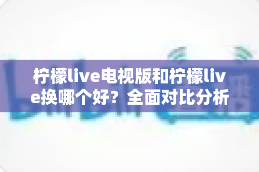 柠檬live电视版和柠檬live换哪个好?全面对比分析与选择指南 柠檬live电视版和柠檬live换哪个好?全面对比分析与选择指南