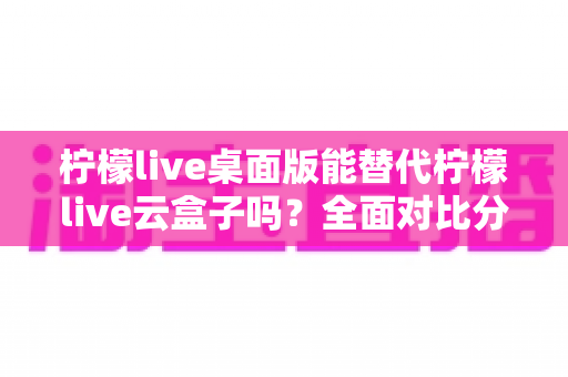 柠檬live桌面版能替代柠檬live云盒子吗？全面对比分析与实用选购指南