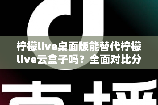 柠檬live桌面版能替代柠檬live云盒子吗？全面对比分析与实用选购指南