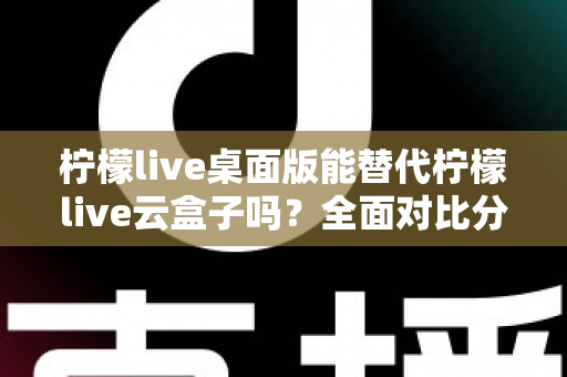 柠檬live桌面版能替代柠檬live云盒子吗？全面对比分析与实用选购指南