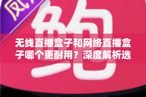 无线直播盒子和网络直播盒子哪个更耐用？深度解析选购指南，帮你选对设备不踩坑