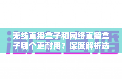 无线直播盒子和网络直播盒子哪个更耐用？深度解析选购指南，帮你选对设备不踩坑
