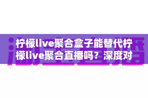 柠檬live聚合盒子能替代柠檬live聚合直播吗?深度对比解析与实用选择指南 柠檬live聚合盒子能替代柠檬live聚合直播吗?深度对比解析与实用选择指南