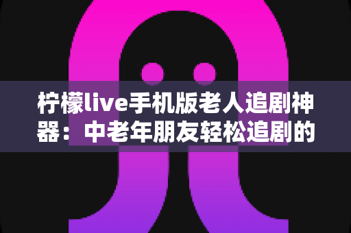 柠檬live手机版老人追剧神器:中老年朋友轻松追剧的贴心指南与使用全攻略 柠檬live手机版老人追剧神器:中老年朋友轻松追剧的贴心指南与使用全攻略
