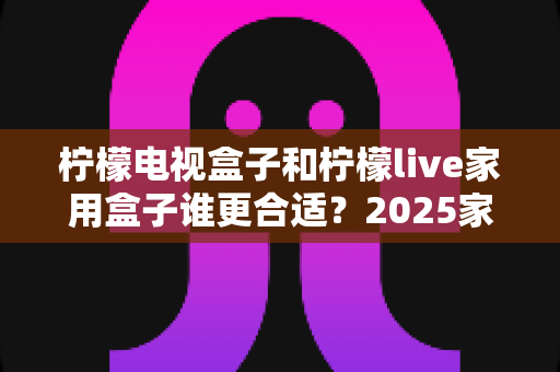 柠檬电视盒子和柠檬live家用盒子谁更合适?2025家用电视盒子深度对比选购指南 柠檬电视盒子和柠檬live家用盒子谁更合适?2025家用电视盒子深度对比选购指南