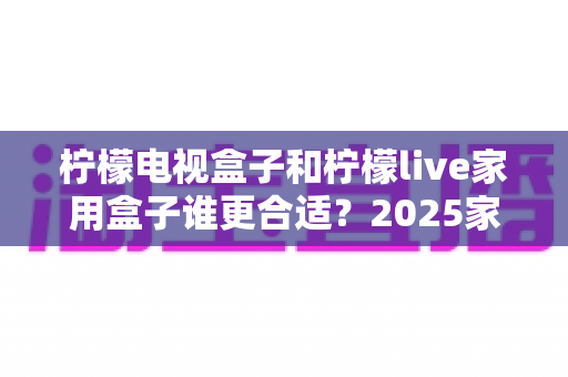柠檬电视盒子和柠檬live家用盒子谁更合适?2025家用电视盒子深度对比选购指南 柠檬电视盒子和柠檬live家用盒子谁更合适?2025家用电视盒子深度对比选购指南