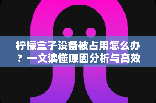 柠檬盒子设备被占用怎么办?一文读懂原因分析与高效解决方案 柠檬盒子设备被占用怎么办?一文读懂原因分析与高效解决方案