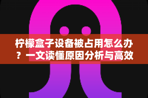 柠檬盒子设备被占用怎么办?一文读懂原因分析与高效解决方案 柠檬盒子设备被占用怎么办?一文读懂原因分析与高效解决方案