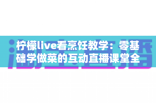 柠檬live看烹饪教学：零基础学做菜的互动直播课堂全攻略