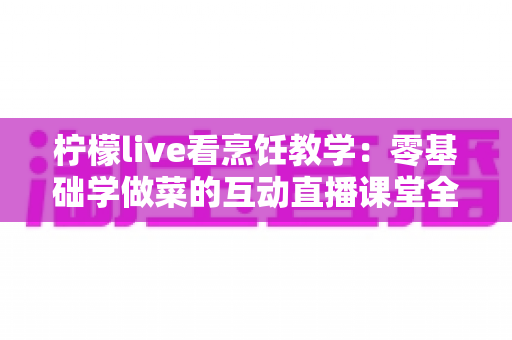 柠檬live看烹饪教学：零基础学做菜的互动直播课堂全攻略