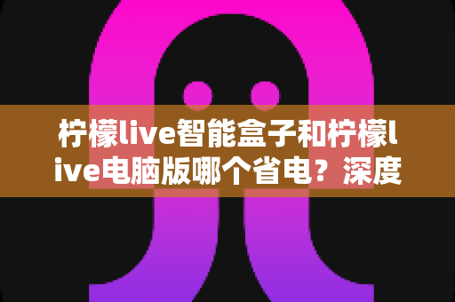 柠檬live智能盒子和柠檬live电脑版哪个省电?深度解析功耗差异与省电使用指南 柠檬live智能盒子和柠檬live电脑版哪个省电?深度解析功耗差异与省电使用指南