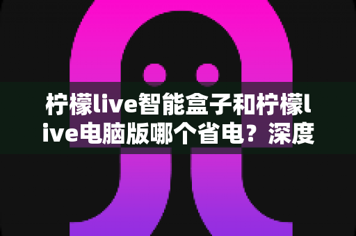 柠檬live智能盒子和柠檬live电脑版哪个省电?深度解析功耗差异与省电使用指南 柠檬live智能盒子和柠檬live电脑版哪个省电?深度解析功耗差异与省电使用指南