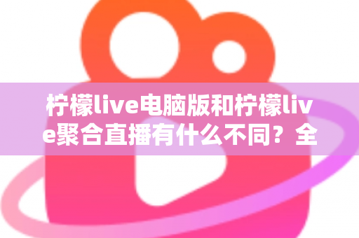 柠檬live电脑版和柠檬live聚合直播有什么不同？全面解析两者差异与选择指南