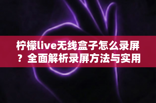 柠檬live无线盒子怎么录屏?全面解析录屏方法与实用技巧,轻松保存精彩画面 柠檬live无线盒子怎么录屏?全面解析录屏方法与实用技巧,轻松保存精彩画面