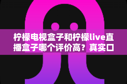 柠檬电视盒子和柠檬live直播盒子哪个评价高？真实口碑对比与选购全攻略