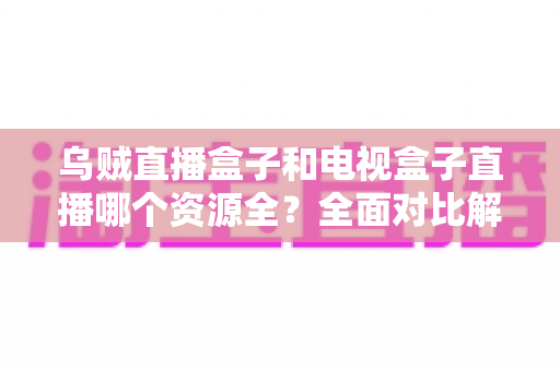 乌贼直播盒子和电视盒子直播哪个资源全？全面对比解析助你选对观影方案