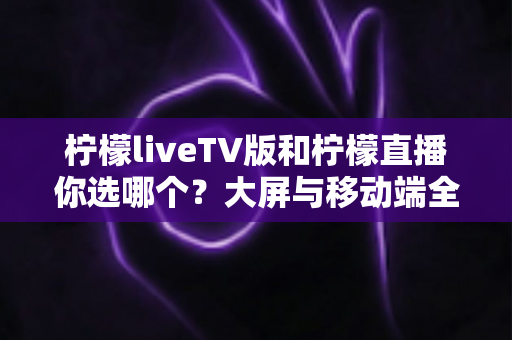 柠檬liveTV版和柠檬直播你选哪个?大屏与移动端全维度深度对比指南 柠檬liveTV版和柠檬直播你选哪个?大屏与移动端全维度深度对比指南