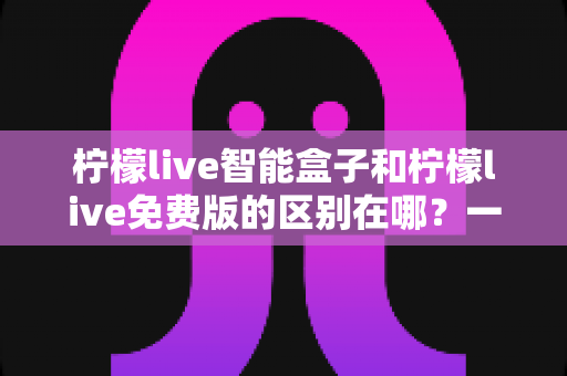 柠檬live智能盒子和柠檬live免费版的区别在哪?一文读懂两大版本核心差异,选对观影方案不踩坑 柠檬live智能盒子和柠檬live免费版的区别在哪?一文读懂两大版本核心差异,选对观影方案不踩坑