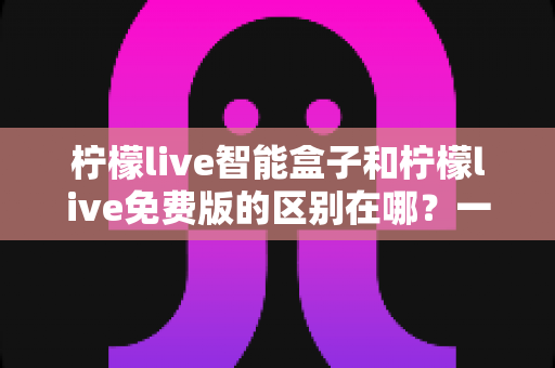 柠檬live智能盒子和柠檬live免费版的区别在哪?一文读懂两大版本核心差异,选对观影方案不踩坑 柠檬live智能盒子和柠檬live免费版的区别在哪?一文读懂两大版本核心差异,选对观影方案不踩坑