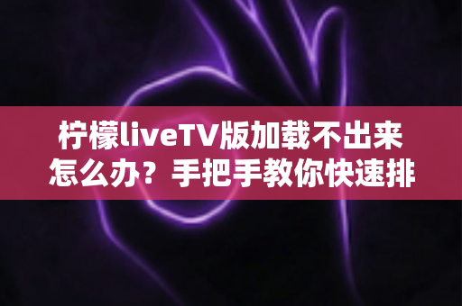 柠檬liveTV版加载不出来怎么办?手把手教你快速排查与修复的完整实用指南 柠檬liveTV版加载不出来怎么办?手把手教你快速排查与修复的完整实用指南